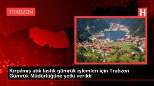 Kırpılmış atık lastik gümrük süreçleri için Trabzon Gümrük Müdürlüğüne yetki verildi