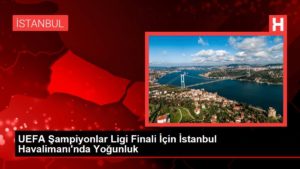 UEFA Şampiyonlar Ligi Finali İçin İstanbul Havalimanı’nda Yoğunluk
